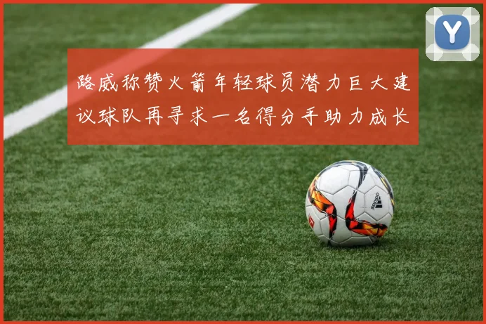 路威称赞火箭年轻球员潜力巨大建议球队再寻求一名得分手助力成长