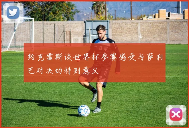 约克雷斯谈世界杯参赛感受与萨利巴对决的特别意义