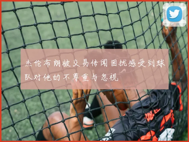 杰伦布朗被交易传闻困扰感受到球队对他的不尊重与忽视
