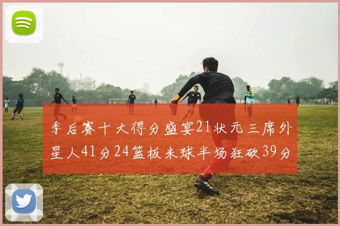 季后赛十大得分盛宴21状元三席外星人41分24篮板米球半场狂砍39分