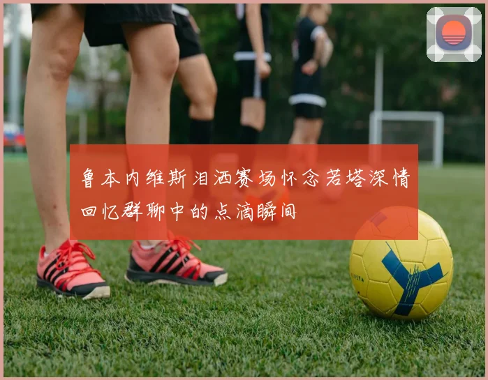 鲁本内维斯泪洒赛场怀念若塔深情回忆群聊中的点滴瞬间