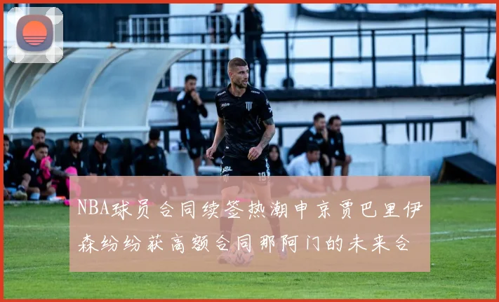 NBA球员合同续签热潮申京贾巴里伊森纷纷获高额合同那阿门的未来合同将如何定价
