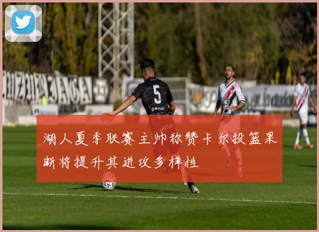 湖人夏季联赛主帅称赞卡尔投篮果断将提升其进攻多样性