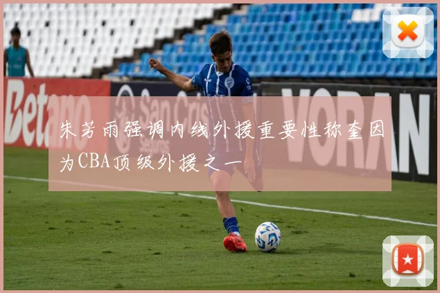 朱芳雨强调内线外援重要性称奎因为CBA顶级外援之一