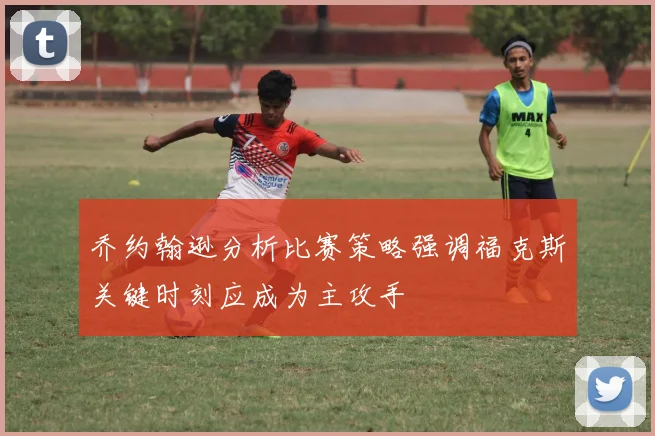 乔约翰逊分析比赛策略强调福克斯关键时刻应成为主攻手
