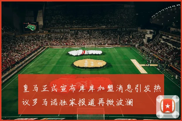 皇马正式宣布库库加盟消息引发热议罗马诺独家报道再掀波澜