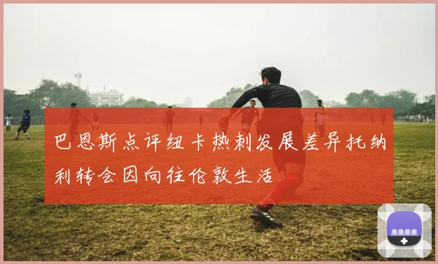 巴恩斯点评纽卡热刺发展差异托纳利转会因向往伦敦生活