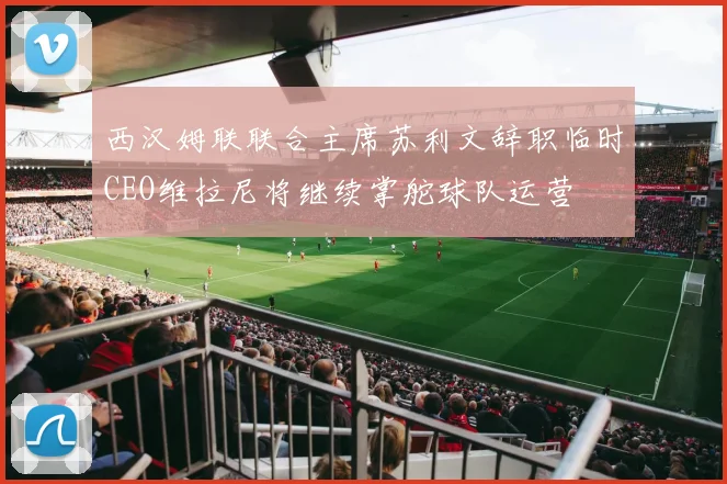 西汉姆联联合主席苏利文辞职临时CEO维拉尼将继续掌舵球队运营