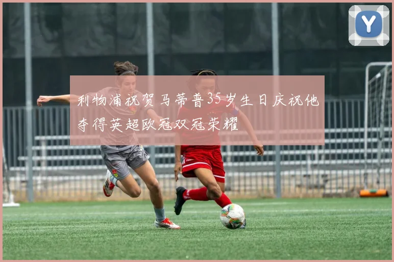 利物浦祝贺马蒂普35岁生日庆祝他夺得英超欧冠双冠荣耀