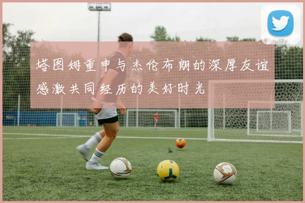 塔图姆重申与杰伦布朗的深厚友谊感激共同经历的美好时光