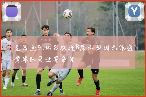 皇马全队热烈欢迎B席加盟姆巴佩盛赞球队是世界最佳