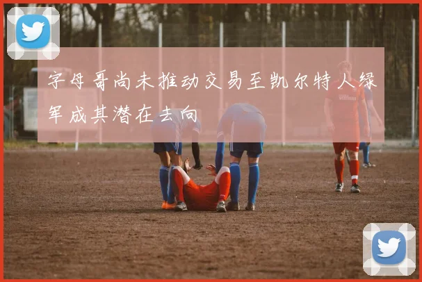 字母哥尚未推动交易至凯尔特人绿军成其潜在去向
