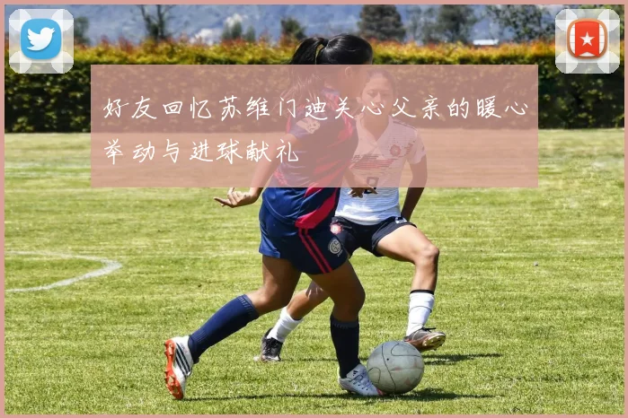 好友回忆苏维门迪关心父亲的暖心举动与进球献礼
