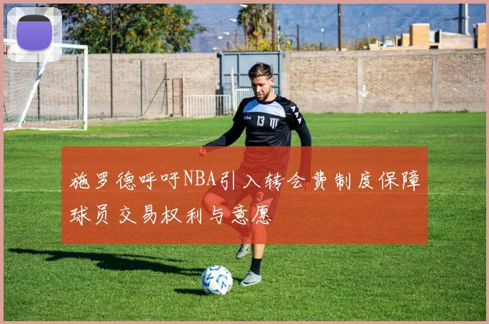 施罗德呼吁NBA引入转会费制度保障球员交易权利与意愿