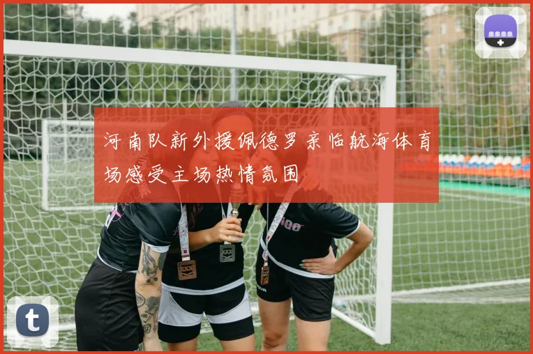 河南队新外援佩德罗亲临航海体育场感受主场热情氛围